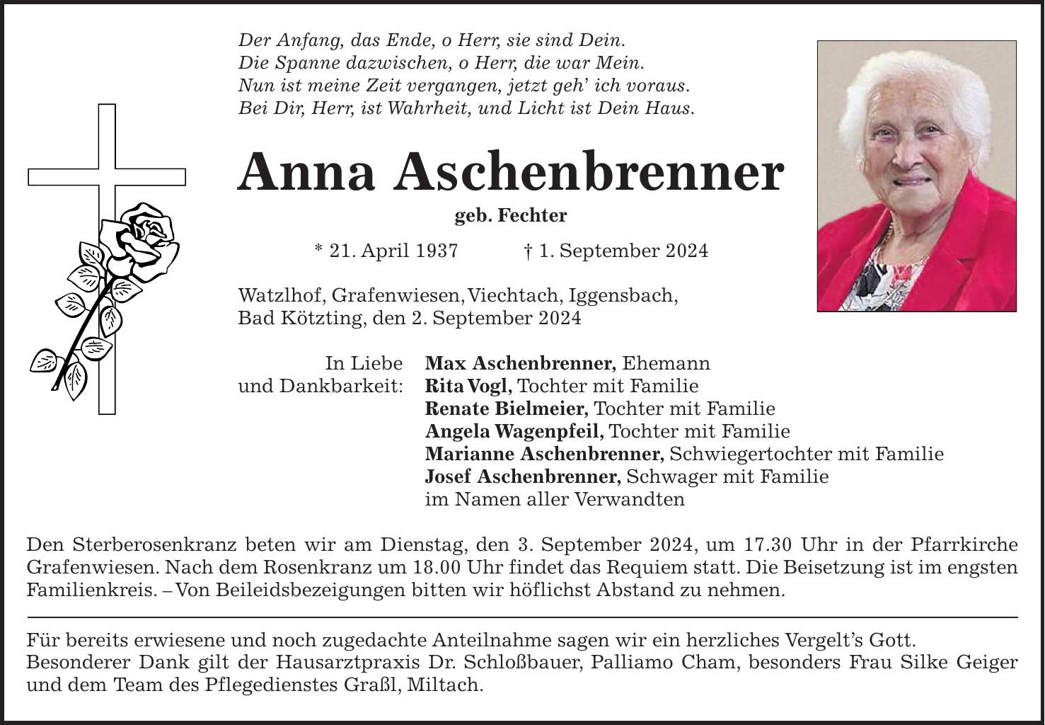 Der Anfang, das Ende, o Herr, sie sind Dein. Die Spanne dazwischen, o Herr, die war Mein. Nun ist meine Zeit vergangen, jetzt geh ich voraus. Bei Dir, Herr, ist Wahrheit, und Licht ist Dein Haus. Anna Aschenbrenner geb. Fechter * 21. April 1937 + 1. September 2024 Watzlhof, Grafenwiesen, Viechtach, Iggensbach, Bad Kötzting, den 2. September 2024 In Liebe Max Aschenbrenner, Ehemann und Dankbarkeit: Rita Vogl, Tochter mit Familie Renate Bielmeier, Tochter mit Familie Angela Wagenpfeil, Tochter mit Familie Marianne Aschenbrenner, Schwiegertochter mit Familie Josef Aschenbrenner, Schwager mit Familie im Namen aller Verwandten Den Sterberosenkranz beten wir am Dienstag, den 3. September 2024, um 17.30 Uhr in der Pfarrkirche Grafenwiesen. Nach dem Rosenkranz um 18.00 Uhr findet das Requiem statt. Die Beisetzung ist im engsten Familienkreis. - Von Beileidsbezeigungen bitten wir höflichst Abstand zu nehmen. Für bereits erwiesene und noch zugedachte Anteilnahme sagen wir ein herzliches Vergelts Gott. Besonderer Dank gilt der Hausarztpraxis Dr. Schloßbauer, Palliamo Cham, besonders Frau Silke Geiger und dem Team des Pflegedienstes Graßl, Miltach.