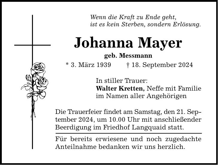 Wenn die Kraft zu Ende geht, ist es kein Sterben, sondern Erlösung. Johanna Mayer geb. Messmann * 3. März ***. September 2024 In stiller Trauer: Walter Kretten, Neffe mit Familie im Namen aller Angehörigen Die Trauerfeier findet am Samstag, den 21. September 2024, um 10.00 Uhr mit anschließender Beerdigung im Friedhof Langquaid statt. Für bereits erwiesene und noch zugedachte Anteilnahme bedanken wir uns herzlich.