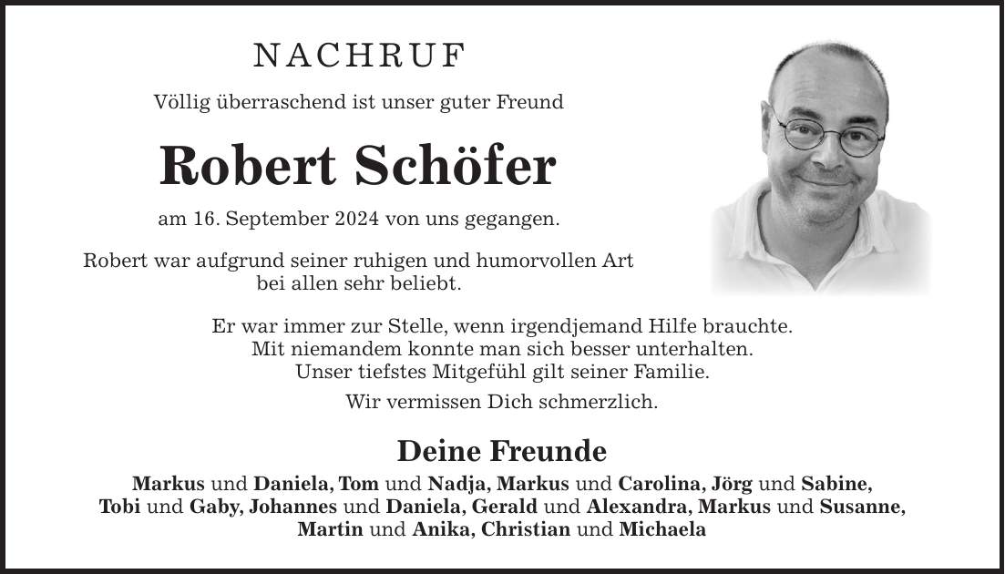 Nachruf Völlig überraschend ist unser guter Freund Robert Schöfer am 16. September 2024 von uns gegangen. Robert war aufgrund seiner ruhigen und humorvollen Art bei allen sehr beliebt. Er war immer zur Stelle, wenn irgendjemand Hilfe brauchte. Mit niemandem konnte man sich besser unterhalten. Unser tiefstes Mitgefühl gilt seiner Familie. Wir vermissen Dich schmerzlich. Deine Freunde Markus und Daniela, Tom und Nadja, Markus und Carolina, Jörg und Sabine, Tobi und Gaby, Johannes und Daniela, Gerald und Alexandra, Markus und Susanne, Martin und Anika, Christian und Michaela