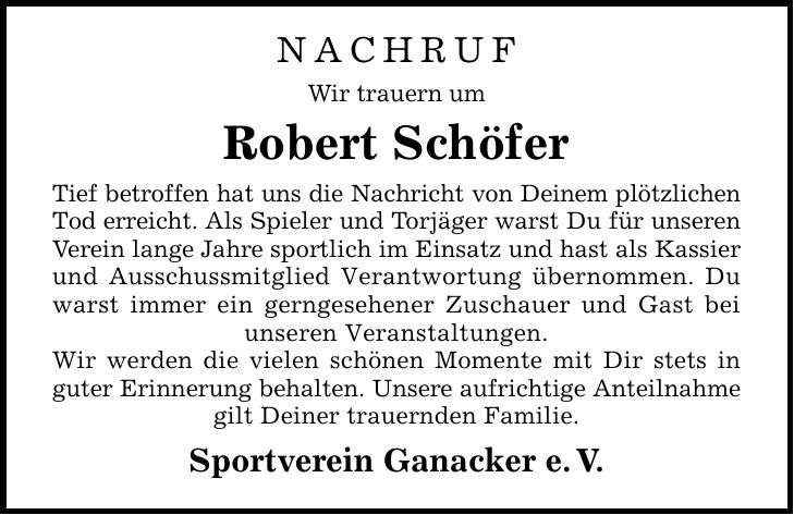 NACHRUF Wir trauern um Robert Schöfer Tief betroffen hat uns die Nachricht von Deinem plötzlichen Tod erreicht. Als Spieler und Torjäger warst Du für unseren Verein lange Jahre sportlich im Einsatz und hast als Kassier und Ausschussmitglied Verantwortung übernommen. Du warst immer ein gerngesehener Zuschauer und Gast bei unseren Veranstaltungen. Wir werden die vielen schönen Momente mit Dir stets in guter Erinnerung behalten. Unsere aufrichtige Anteilnahme gilt Deiner trauernden Familie. Sportverein Ganacker e.V.