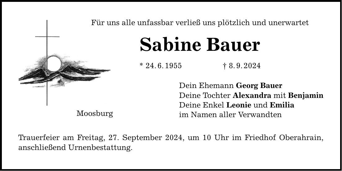 Für uns alle unfassbar verließ uns plötzlich und unerwartet Sabine Bauer * 24.6.1955 8.9.2024 Moosburg Trauerfeier am Freitag, 27. September 2024, um 10 Uhr im Friedhof Oberahrain, anschließend Urnenbestattung. Dein Ehemann Georg Bauer Deine Tochter Alexandra mit Benjamin Deine Enkel Leonie und Emilia im Namen aller Verwandten