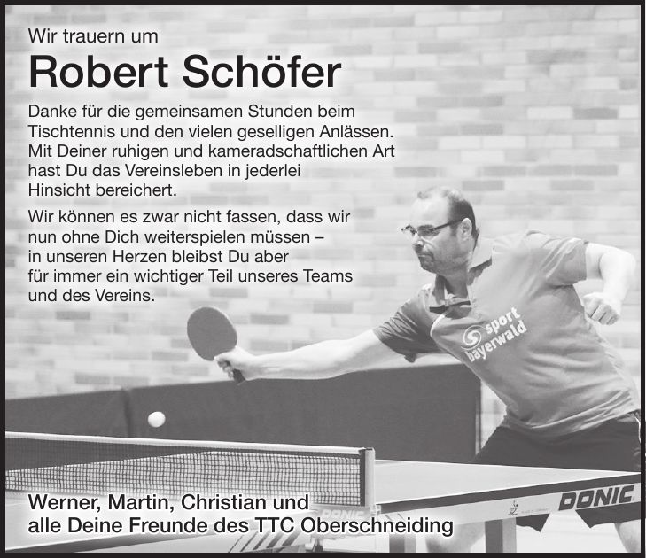 Wir trauern um Robert Schöfer Danke für die gemeinsamen Stunden beim Tischtennis und den vielen geselligen Anlässen. Mit Deiner ruhigen und kameradschaftlichen Art hast Du das Vereinsleben in jederlei Hinsicht bereichert. Wir können es zwar nicht fassen, dass wir nun ohne Dich weiterspielen müssen - in unseren Herzen bleibst Du aber für immer ein wichtiger Teil unseres Teams und des Vereins.Werner, Martin, Christian und alle Deine Freunde des TTC Oberschneiding