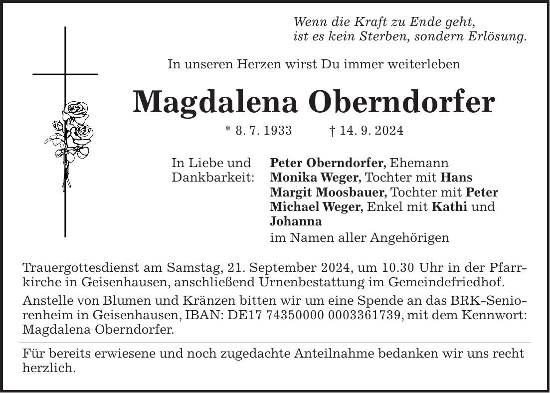 Wenn die Kraft zu Ende geht, ist es kein Sterben, sondern Erlösung. In unseren Herzen wirst Du immer weiterleben Magdalena Oberndorfer * 8. 7. 1933 + 14. 9. 2024 In Liebe und Peter Oberndorfer, Ehemann Dankbarkeit: Monika Weger, Tochter mit Hans Margit Moosbauer, Tochter mit Peter Michael Weger, Enkel mit Kathi und Johanna im Namen aller Angehörigen Trauergottesdienst am Samstag, 21. September 2024, um 10.30 Uhr in der Pfarrkirche in Geisenhausen, anschließend Urnenbestattung im Gemeindefriedhof. Anstelle von Blumen und Kränzen bitten wir um eine Spende an das BRK-Seniorenheim in Geisenhausen, IBAN: DE***, mit dem Kennwort: Magdalena Oberndorfer. Für bereits erwiesene und noch zugedachte Anteilnahme bedanken wir uns recht herzlich.