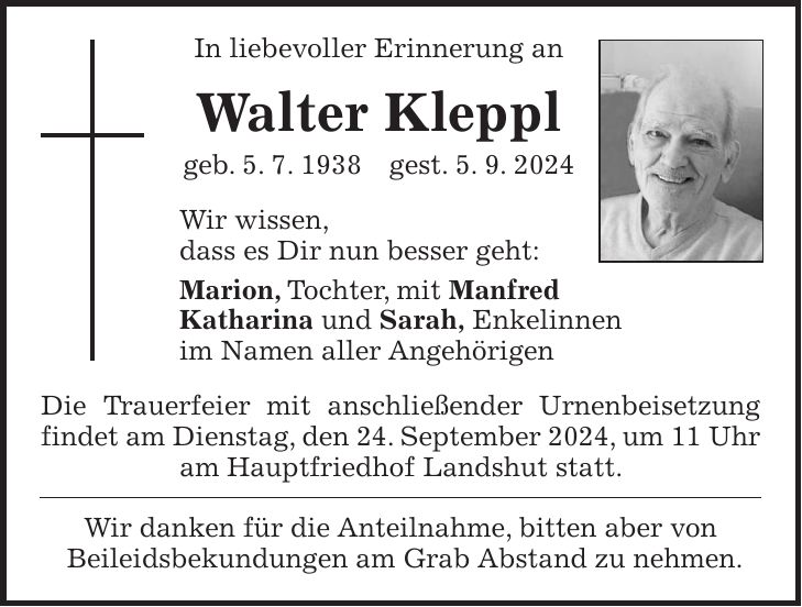 In liebevoller Erinnerung an Walter Kleppl geb. 5. 7. 1938 gest. 5. 9. 2024 Wir wissen, dass es Dir nun besser geht: Marion, Tochter, mit Manfred Katharina und Sarah, Enkelinnen im Namen aller Angehörigen Die Trauerfeier mit anschließender Urnenbeisetzung findet am Dienstag, den 24. September 2024, um 11 Uhr am Hauptfriedhof Landshut statt. Wir danken für die Anteilnahme, bitten aber von Beileidsbekundungen am Grab Abstand zu nehmen.