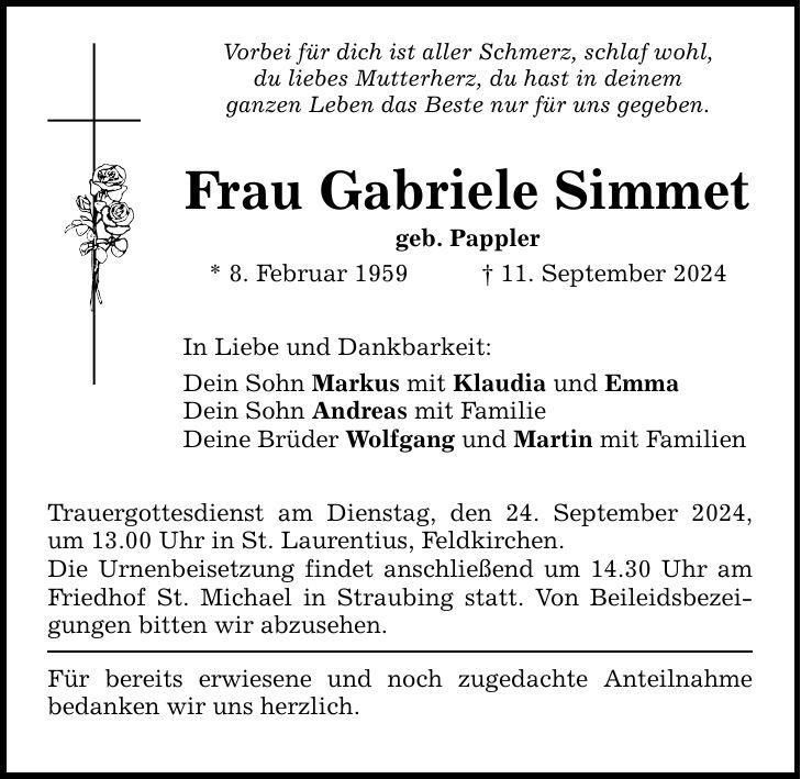 Vorbei für dich ist aller Schmerz, schlaf wohl, du liebes Mutterherz, du hast in deinem ganzen Leben das Beste nur für uns gegeben. Frau Gabriele Simmet geb. Pappler * 8. Februar ***. September 2024 In Liebe und Dankbarkeit: Dein Sohn Markus mit Klaudia und Emma Dein Sohn Andreas mit Familie Deine Brüder Wolfgang und Martin mit Familien Trauergottesdienst am Dienstag, den 24. September 2024, um 13.00 Uhr in St. Laurentius, Feldkirchen. Die Urnenbeisetzung findet anschließend um 14.30 Uhr am Friedhof St. Michael in Straubing statt. Von Beileidsbezeigungen bitten wir abzusehen. Für bereits erwiesene und noch zugedachte Anteilnahme bedanken wir uns herzlich.