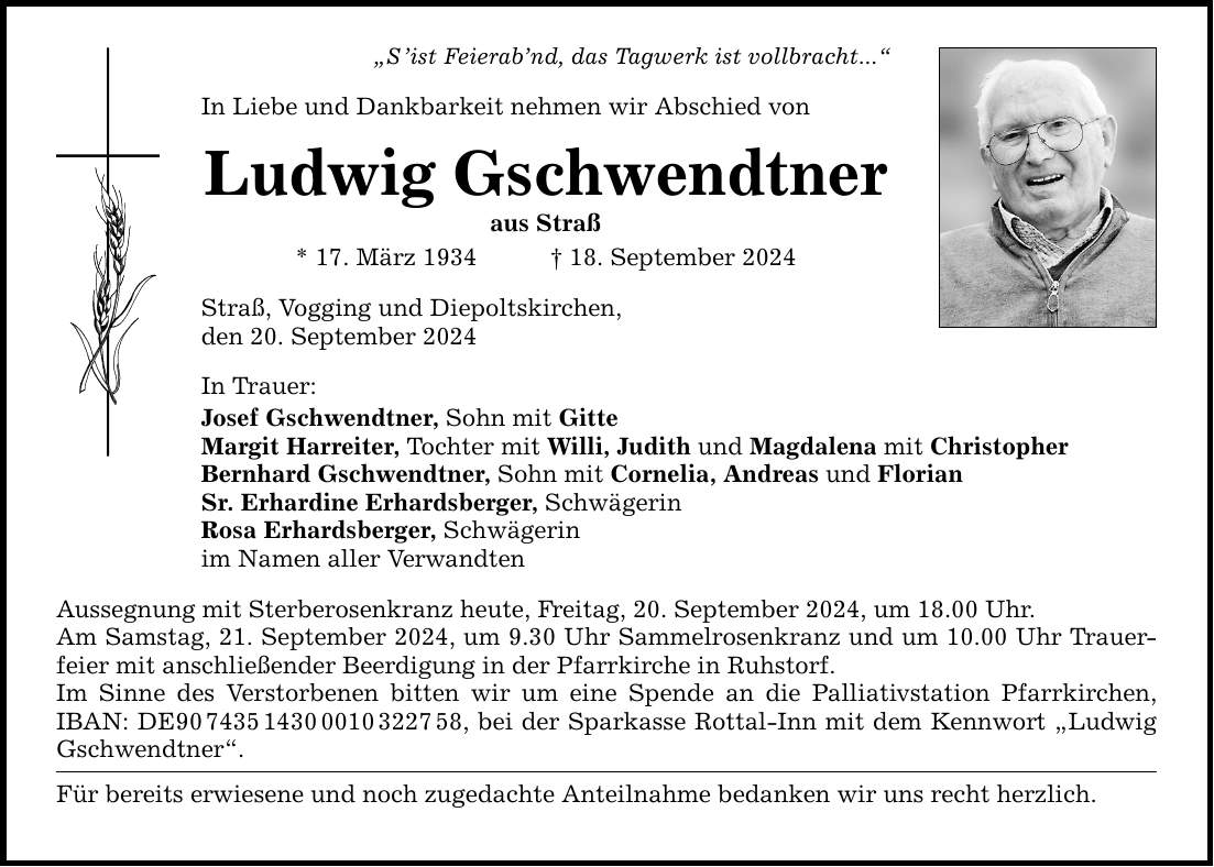 Sist Feierabnd, das Tagwerk ist vollbracht... In Liebe und Dankbarkeit nehmen wir Abschied von Ludwig Gschwendtner aus Straß * 17. März ***. September 2024 Straß, Vogging und Diepoltskirchen, den 20. September 2024 In Trauer: Josef Gschwendtner, Sohn mit Gitte Margit Harreiter, Tochter mit Willi, Judith und Magdalena mit Christopher Bernhard Gschwendtner, Sohn mit Cornelia, Andreas und Florian Sr. Erhardine Erhardsberger, Schwägerin Rosa Erhardsberger, Schwägerin im Namen aller Verwandten Aussegnung mit Sterberosenkranz heute, Freitag, 20. September 2024, um 18.00 Uhr. Am Samstag, 21. September 2024, um 9.30 Uhr Sammelrosenkranz und um 10.00 Uhr Trauerfeier mit anschließender Beerdigung in der Pfarrkirche in Ruhstorf. Im Sinne des Verstorbenen bitten wir um eine Spende an die Palliativstation Pfarrkirchen, IBAN: DE***, bei der Sparkasse Rottal-Inn mit dem Kennwort Ludwig Gschwendtner. Für bereits erwiesene und noch zugedachte Anteilnahme bedanken wir uns recht herzlich.