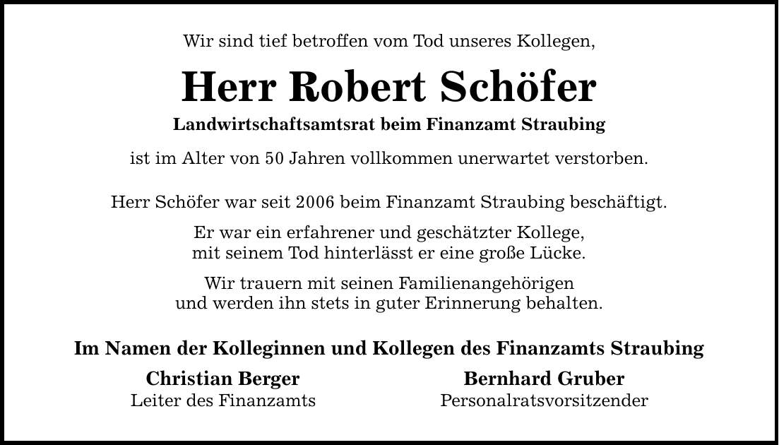 Wir sind tief betroffen vom Tod unseres Kollegen, Herr Robert Schöfer Landwirtschaftsamtsrat beim Finanzamt Straubing ist im Alter von 50 Jahren vollkommen unerwartet verstorben. Herr Schöfer war seit 2006 beim Finanzamt Straubing beschäftigt. Er war ein erfahrener und geschätzter Kollege, mit seinem Tod hinterlässt er eine große Lücke. Wir trauern mit seinen Familienangehörigen und werden ihn stets in guter Erinnerung behalten. Im Namen der Kolleginnen und Kollegen des Finanzamts Straubing Christian Berger Bernhard Gruber Leiter des Finanzamts Personalratsvorsitzender