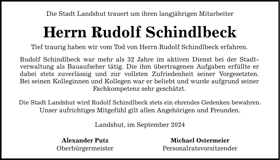 Die Stadt Landshut trauert um ihren langjährigen Mitarbeiter Herrn Rudolf Schindlbeck Tief traurig haben wir vom Tod von Herrn Rudolf Schindlbeck erfahren. Rudolf Schindlbeck war mehr als 32 Jahre im aktiven Dienst bei der Stadt- verwaltung als Bauaufseher tätig. Die ihm übertragenen Aufgaben erfüllte er dabei stets zuverlässig und zur vollsten Zufriedenheit seiner Vorgesetzten. Bei seinen Kolleginnen und Kollegen war er beliebt und wurde aufgrund seiner Fachkompetenz sehr geschätzt. Die Stadt Landshut wird Rudolf Schindlbeck stets ein ehrendes Gedenken bewahren. Unser aufrichtiges Mitgefühl gilt allen Angehörigen und Freunden. Landshut, im September 2024 Alexander Putz Michael Ostermeier Oberbürgermeister Personalratsvorsitzender