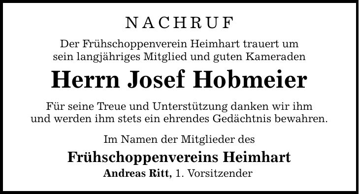 Nachruf Der Frühschoppenverein Heimhart trauert um sein langjähriges Mitglied und guten Kameraden Herrn Josef Hobmeier Für seine Treue und Unterstützung danken wir ihm und werden ihm stets ein ehrendes Gedächtnis bewahren. Im Namen der Mitglieder des Frühschoppenvereins Heimhart Andreas Ritt, 1. Vorsitzender