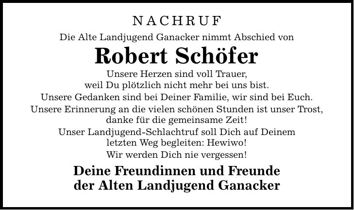 NACHRUF Die Alte Landjugend Ganacker nimmt Abschied von Robert Schöfer Unsere Herzen sind voll Trauer, weil Du plötzlich nicht mehr bei uns bist. Unsere Gedanken sind bei Deiner Familie, wir sind bei Euch. Unsere Erinnerung an die vielen schönen Stunden ist unser Trost, danke für die gemeinsame Zeit! Unser Landjugend-Schlachtruf soll Dich auf Deinem letzten Weg begleiten: Hewiwo! Wir werden Dich nie vergessen! Deine Freundinnen und Freunde der Alten Landjugend Ganacker