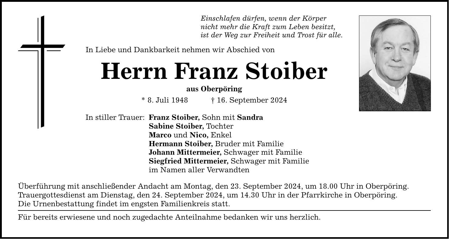 Einschlafen dürfen, wenn der Körper nicht mehr die Kraft zum Leben besitzt, ist der Weg zur Freiheit und Trost für alle. In Liebe und Dankbarkeit nehmen wir Abschied von Herrn Franz Stoiber aus Oberpöring * 8. Juli ***. September 2024 In stiller Trauer: Franz Stoiber, Sohn mit Sandra Sabine Stoiber, Tochter Marco und Nico, Enkel Hermann Stoiber, Bruder mit Familie Johann Mittermeier, Schwager mit Familie Siegfried Mittermeier, Schwager mit Familie im Namen aller Verwandten Überführung mit anschließender Andacht am Montag, den 23. September 2024, um 18.00 Uhr in Oberpöring. Trauergottesdienst am Dienstag, den 24. September 2024, um 14.30 Uhr in der Pfarrkirche in Oberpöring. Die Urnenbestattung findet im engsten Familienkreis statt. Für bereits erwiesene und noch zugedachte Anteilnahme bedanken wir uns herzlich.