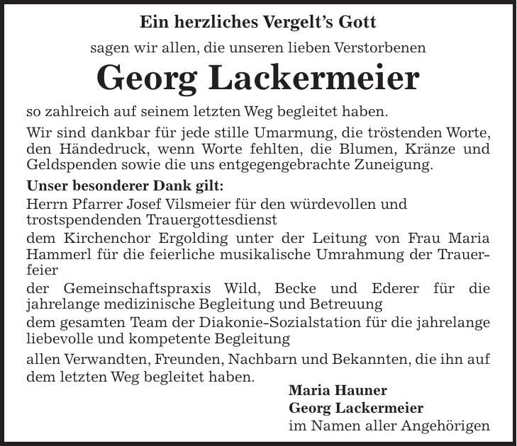 Ein herzliches Vergelts Gott sagen wir allen, die unseren lieben Verstorbenen Georg Lackermeier so zahlreich auf seinem letzten Weg begleitet haben. Wir sind dankbar für jede stille Umarmung, die tröstenden Worte, den Händedruck, wenn Worte fehlten, die Blumen, Kränze und Geldspenden sowie die uns entgegengebrachte Zuneigung. Unser besonderer Dank gilt: Herrn Pfarrer Josef Vilsmeier für den würdevollen und trostspendenden Trauergottesdienst dem Kirchenchor Ergolding unter der Leitung von Frau Maria Hammerl für die feierliche musikalische Umrahmung der Trauerfeier der Gemeinschaftspraxis Wild, Becke und Ederer für die jahrelange medizinische Begleitung und Betreuung dem gesamten Team der Diakonie-Sozialstation für die jahrelange liebevolle und kompetente Begleitung allen Verwandten, Freunden, Nachbarn und Bekannten, die ihn auf dem letzten Weg begleitet haben. Maria Hauner Georg Lackermeier im Namen aller Angehörigen