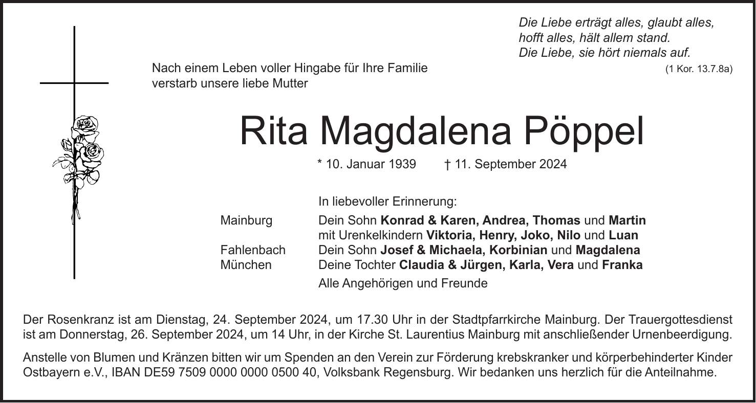 Die Liebe erträgt alles, glaubt alles, hofft alles, hält allem stand. Die Liebe, sie hört niemals auf. (1 Kor. 13.7.8a) Nach einem Leben voller Hingabe für Ihre Familie verstarb unsere liebe Mutter Rita Magdalena Pöppel * 10. Januar 1939 + 11. September 2024 In liebevoller Erinnerung: Mainburg Dein Sohn Konrad & Karen, Andrea, Thomas und Martin mit Urenkelkindern Viktoria, Henry, Joko, Nilo und Luan Fahlenbach Dein Sohn Josef & Michaela, Korbinian und Magdalena München Deine Tochter Claudia & Jürgen, Karla, Vera und Franka Alle Angehörigen und Freunde Der Rosenkranz ist am Dienstag, 24. September 2024, um 17.30 Uhr in der Stadtpfarrkirche Mainburg. Der Trauergottesdienst ist am Donnerstag, 26. September 2024, um 14 Uhr, in der Kirche St. Laurentius Mainburg mit anschließender Urnenbeerdigung. Anstelle von Blumen und Kränzen bitten wir um Spenden an den Verein zur Förderung krebskranker und körperbehinderter Kinder Ostbayern e.V., IBAN DE***, Volksbank Regensburg. Wir bedanken uns herzlich für die Anteilnahme.