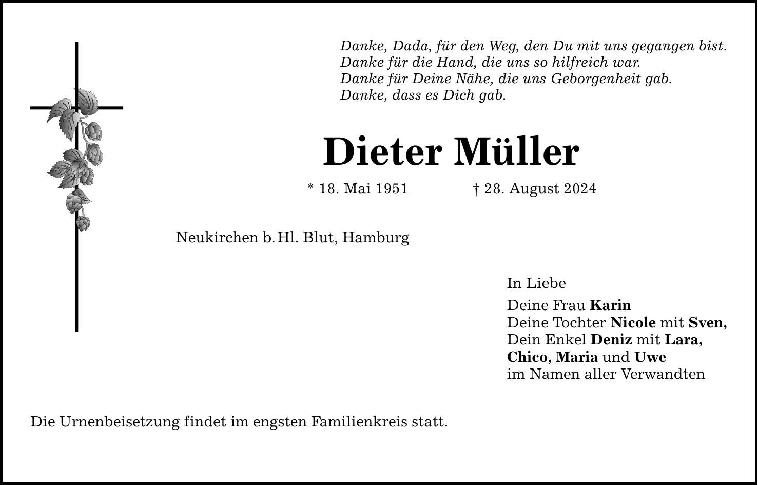 Danke, Dada, für den Weg, den Du mit uns gegangen bist. Danke für die Hand, die uns so hilfreich war. Danke für Deine Nähe, die uns Geborgenheit gab. Danke, dass es Dich gab. Dieter Müller * 18. Mai ***. August 2024 Neukirchen b.Hl. Blut, Hamburg Die Urnenbeisetzung findet im engsten Familienkreis statt. In Liebe Deine Frau Karin Deine Tochter Nicole mit Sven, Dein Enkel Deniz mit Lara, Chico, Maria und Uwe im Namen aller Verwandten