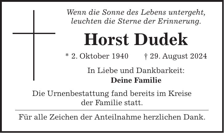 Wenn die Sonne des Lebens untergeht, leuchten die Sterne der Erinnerung. Horst Dudek * 2. Oktober 1940 + 29. August 2024 In Liebe und Dankbarkeit: Deine Familie Die Urnenbestattung fand bereits im Kreise der Familie statt. Für alle Zeichen der Anteilnahme herzlichen Dank.