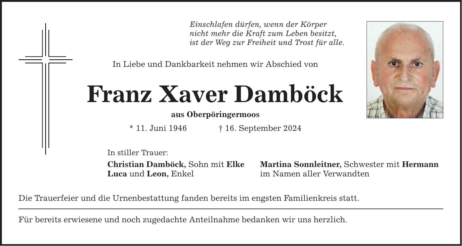 Einschlafen dürfen, wenn der Körper nicht mehr die Kraft zum Leben besitzt, ist der Weg zur Freiheit und Trost für alle. In Liebe und Dankbarkeit nehmen wir Abschied von Franz Xaver Damböck aus Oberpöringermoos * 11. Juni ***. September 2024 In stiller Trauer: Christian Damböck, Sohn mit Elke Martina Sonnleitner, Schwester mit Hermann Luca und Leon, Enkel im Namen aller Verwandten Die Trauerfeier und die Urnenbestattung fanden bereits im engsten Familienkreis statt. Für bereits erwiesene und noch zugedachte Anteilnahme bedanken wir uns herzlich.