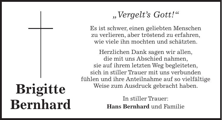 'Vergelts Gott!' Es ist schwer, einen geliebten Menschen zu verlieren, aber tröstend zu erfahren, wie viele ihn mochten und schätzten. Herzlichen Dank sagen wir allen, die mit uns Abschied nahmen, sie auf ihrem letzten Weg begleiteten, sich in stiller Trauer mit uns verbunden fühlen und ihre Anteilnahme auf so vielfältige Weise zum Ausdruck gebracht haben. In stiller Trauer: Hans Bernhard und FamilieBrigitte Bernhard