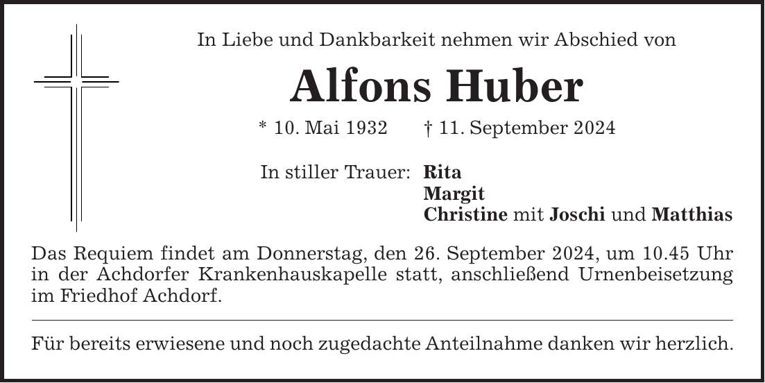 In Liebe und Dankbarkeit nehmen wir Abschied von Alfons Huber * 10. Mai 1932 + 11. September 2024 In stiller Trauer: Rita Margit Christine mit Joschi und Matthias Das Requiem findet am Donnerstag, den 26. September 2024, um 10.45 Uhr in der Achdorfer Krankenhauskapelle statt, anschließend Urnenbeisetzung im Friedhof Achdorf. Für bereits erwiesene und noch zugedachte Anteilnahme danken wir herzlich.