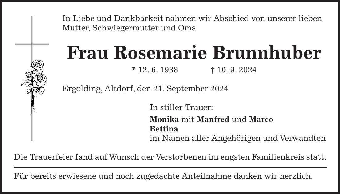 In Liebe und Dankbarkeit nahmen wir Abschied von unserer lieben Mutter, Schwiegermutter und Oma Frau Rosemarie Brunnhuber * 12. 6. 1938 + 10. 9. 2024 Ergolding, Altdorf, den 21. September 2024 In stiller Trauer: Monika mit Manfred und Marco Bettina im Namen aller Angehörigen und Verwandten Die Trauerfeier fand auf Wunsch der Verstorbenen im engsten Familienkreis statt. Für bereits erwiesene und noch zugedachte Anteilnahme danken wir herzlich.