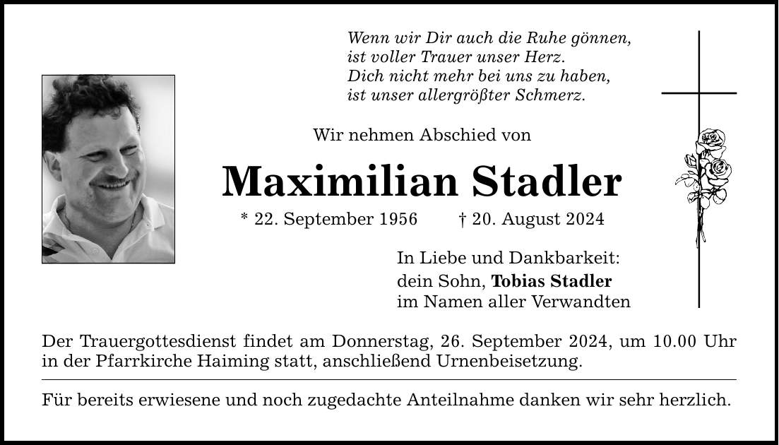 Wenn wir Dir auch die Ruhe gönnen, ist voller Trauer unser Herz. Dich nicht mehr bei uns zu haben, ist unser allergrößter Schmerz. Wir nehmen Abschied von Maximilian Stadler * 22. September ***. August 2024 Der Trauergottesdienst findet am Donnerstag, 26. September 2024, um 10.00 Uhr in der Pfarrkirche Haiming statt, anschließend Urnenbeisetzung. Für bereits erwiesene und noch zugedachte Anteilnahme danken wir sehr herzlich. In Liebe und Dankbarkeit: dein Sohn, Tobias Stadler im Namen aller Verwandten