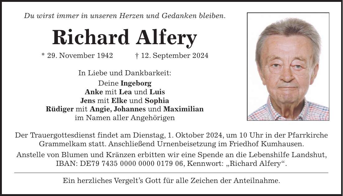 Du wirst immer in unseren Herzen und Gedanken bleiben. Richard Alfery * 29. November 1942 + 12. September 2024 In Liebe und Dankbarkeit: Deine Ingeborg Anke mit Lea und Luis Jens mit Elke und Sophia Rüdiger mit Angie, Johannes und Maximilian im Namen aller Angehörigen Der Trauergottesdienst findet am Dienstag, 1. Oktober 2024, um 10 Uhr in der Pfarrkirche Grammelkam statt. Anschließend Urnenbeisetzung im Friedhof Kumhausen. Anstelle von Blumen und Kränzen erbitten wir eine Spende an die Lebenshilfe Landshut, IBAN: DE***, Kennwort: 'Richard Alfery'. Ein herzliches Vergelts Gott für alle Zeichen der Anteilnahme.