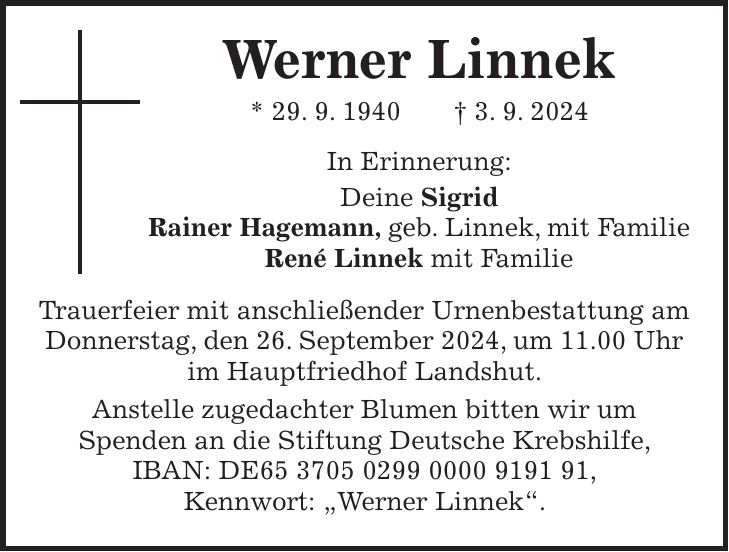 Werner Linnek * 29. 9. 1940 + 3. 9. 2024 In Erinnerung: Deine Sigrid Rainer Hagemann, geb. Linnek, mit Familie René Linnek mit Familie Trauerfeier mit anschließender Urnenbestattung am Donnerstag, den 26. September 2024, um 11.00 Uhr im Hauptfriedhof Landshut. Anstelle zugedachter Blumen bitten wir um Spenden an die Stiftung Deutsche Krebshilfe, IBAN: DE***, Kennwort: 'Werner Linnek'.