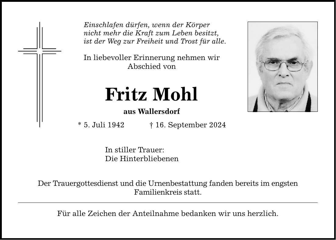 Einschlafen dürfen, wenn der Körper nicht mehr die Kraft zum Leben besitzt,ist der Weg zur Freiheit und Trost für alle. In liebevoller Erinnerung nehmen wir Abschied von Fritz Mohl aus Wallersdorf* 5. Juli ***. September 2024In stiller Trauer:Die Hinterbliebenen Der Trauergottesdienst und die Urnenbestattung fanden bereits im engstenFamilienkreis statt.Für alle Zeichen der Anteilnahme bedanken wir uns herzlich.