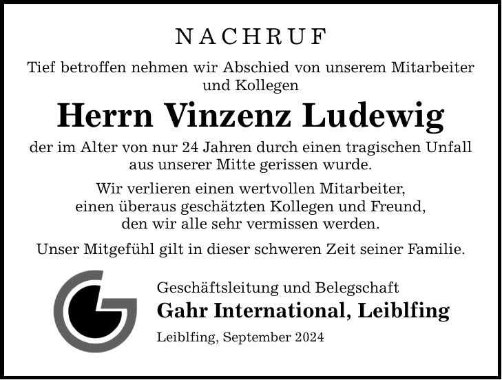 NACHRUF Tief betroffen nehmen wir Abschied von unserem Mitarbeiter und Kollegen Herrn Vinzenz Ludewig der im Alter von nur 24 Jahren durch einen tragischen Unfall aus unserer Mitte gerissen wurde. Wir verlieren einen wertvollen Mitarbeiter, einen überaus geschätzten Kollegen und Freund, den wir alle sehr vermissen werden. Unser Mitgefühl gilt in dieser schweren Zeit seiner Familie. Geschäftsleitung und Belegschaft Gahr International, Leiblfing Leiblfing, September 2024