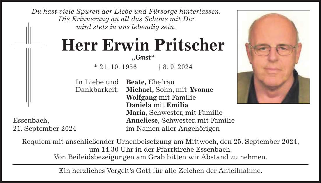 Du hast viele Spuren der Liebe und Fürsorge hinterlassen. Die Erinnerung an all das Schöne mit Dir wird stets in uns lebendig sein. Herr Erwin Pritscher 'Gust' * 21. 10. 1956 + 8. 9. 2024 In Liebe und Beate, Ehefrau Dankbarkeit: Michael, Sohn, mit Yvonne Wolfgang mit Familie Daniela mit Emilia Maria, Schwester, mit Familie Essenbach, Anneliese, Schwester, mit Familie 21. September 2024 im Namen aller Angehörigen Requiem mit anschließender Urnenbeisetzung am Mittwoch, den 25. September 2024, um 14.30 Uhr in der Pfarrkirche Essenbach. Von Beileidsbezeigungen am Grab bitten wir Abstand zu nehmen. Ein herzliches Vergelts Gott für alle Zeichen der Anteilnahme.