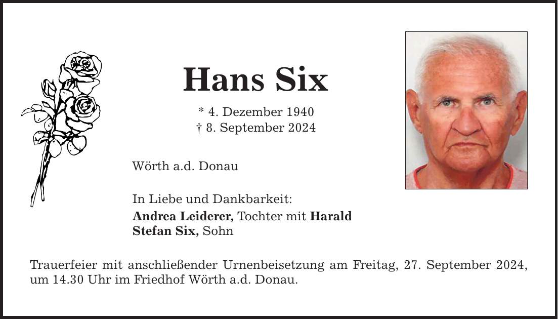 Hans Six * 4. Dezember 1940  8. September 2024 Wörth a.d. Donau In Liebe und Dankbarkeit: Andrea Leiderer, Tochter mit Harald Stefan Six, Sohn Trauerfeier mit anschließender Urnenbeisetzung am Freitag, 27. September 2024, um 14.30 Uhr im Friedhof Wörth a.d. Donau.