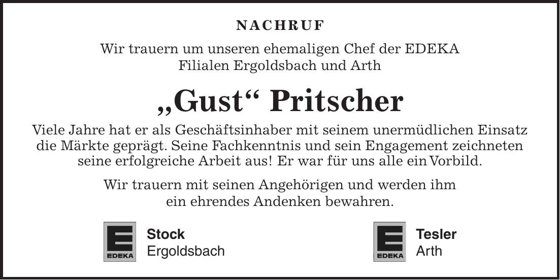 NACHRUF Wir trauern um unseren ehemaligen Chef der EDEKA Filialen Ergoldsbach und Arth 'Gust' Pritscher Viele Jahre hat er als Geschäftsinhaber mit seinem unermüdlichen Einsatz die Märkte geprägt. Seine Fachkenntnis und sein Engagement zeichneten seine erfolgreiche Arbeit aus! Er war für uns alle ein Vorbild. Wir trauern mit seinen Angehörigen und werden ihm ein ehrendes Andenken bewahren. Stock Tesler Ergoldsbach Arth