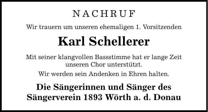 NachrufWir trauern um unseren ehemaligen 1. VorsitzendenKarl SchellererMit seiner klangvollen Bassstimme hat er lange Zeitunseren Chor unterstützt. Wir werden sein Andenken in Ehren halten.Die Sängerinnen und Sänger desSängerverein 1893 Wörth a. d. Donau