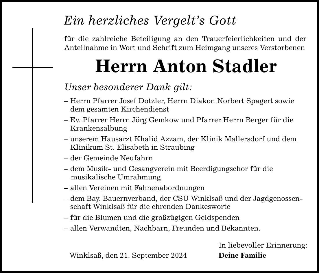 Ein herzliches Vergelts Gott für die zahlreiche Beteiligung an den Trauerfeierlichkeiten und der Anteilnahme in Wort und Schrift zum Heimgang unseres Verstorbenen Herrn Anton Stadler Unser besonderer Dank gilt:  Herrn Pfarrer Josef Dotzler, Herrn Diakon Norbert Spagert sowie dem gesamten Kirchendienst  Ev. Pfarrer Herrn Jörg Gemkow und Pfarrer Herrn Berger für die Krankensalbung  unserem Hausarzt Khalid Azzam, der Klinik Mallersdorf und dem Klinikum St. Elisabeth in Straubing  der Gemeinde Neufahrn  dem Musik- und Gesangverein mit Beerdigungschor für die musikalische Umrahmung  allen Vereinen mit Fahnenabordnungen  dem Bay. Bauernverband, der CSU Winklsaß und der Jagdgenossen - schaft Winklsaß für die ehrenden Dankesworte  für die Blumen und die großzügigen Geldspenden  allen Verwandten, Nachbarn, Freunden und Bekannten. Winklsaß, den 21. September 2024 In liebevoller Erinnerung: Deine Familie