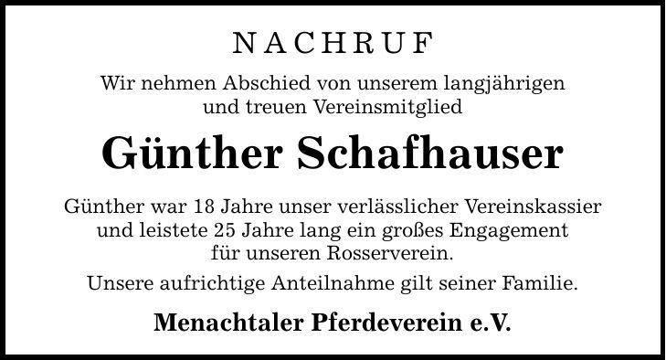 NACHRUFWir nehmen Abschied von unserem langjährigenund treuen VereinsmitgliedGünther SchafhauserGünther war 18 Jahre unser verlässlicher Vereinskassier und leistete 25 Jahre lang ein großes Engagementfür unseren Rosserverein.Unsere aufrichtige Anteilnahme gilt seiner Familie.Menachtaler Pferdeverein e.V.