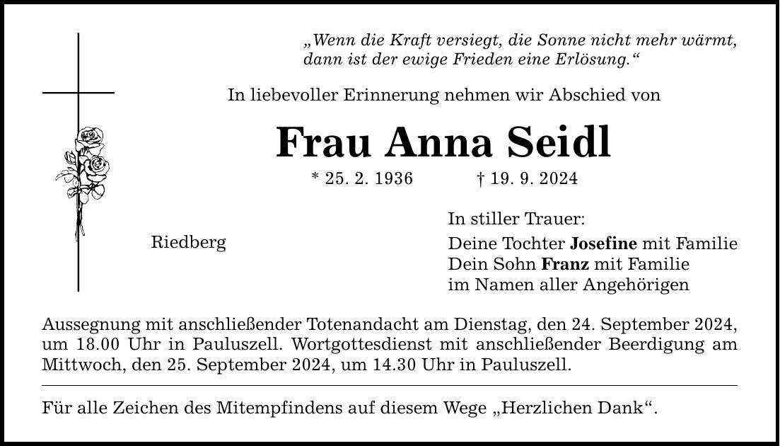 Wenn die Kraft versiegt, die Sonne nicht mehr wärmt, dann ist der ewige Frieden eine Erlösung. In liebevoller Erinnerung nehmen wir Abschied von Frau Anna Seidl * 25. 2. ***. 9. 2024 Riedberg Aussegnung mit anschließender Totenandacht am Dienstag, den 24. September 2024, um 18.00 Uhr in Pauluszell. Wortgottesdienst mit anschließender Beerdigung am Mittwoch, den 25. September 2024, um 14.30 Uhr in Pauluszell. Für alle Zeichen des Mitempfindens auf diesem Wege Herzlichen Dank. In stiller Trauer: Deine Tochter Josefine mit Familie Dein Sohn Franz mit Familie im Namen aller Angehörigen