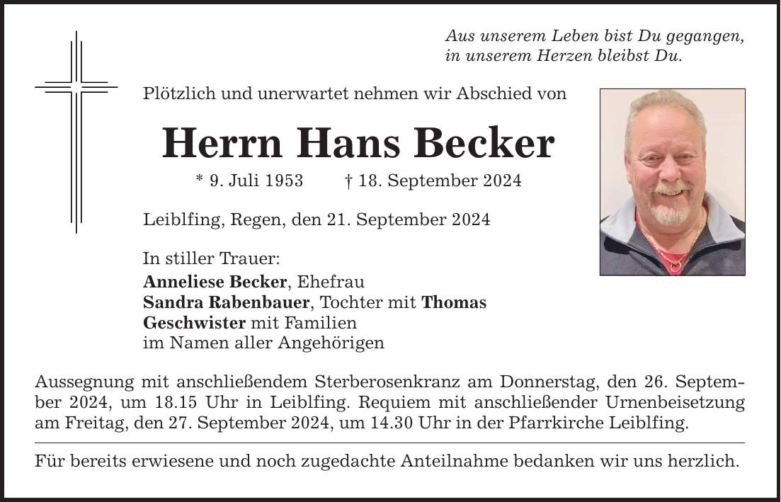 Aus unserem Leben bist Du gegangen,in unserem Herzen bleibst Du.Plötzlich und unerwartet nehmen wir Abschied vonHerrn Hans Becker* 9. Juli ***. September 2024Leiblfing, Regen, den 21. September 2024In stiller Trauer:Anneliese Becker, EhefrauSandra Rabenbauer, Tochter mit ThomasGeschwister mit Familienim Namen aller AngehörigenAussegnung mit anschließendem Sterberosenkranz am Donnerstag, den 26. September 2024, um 18.15 Uhr in Leiblfing. Requiem mit anschließender Urnenbeisetzung am Freitag, den 27. September 2024, um 14.30 Uhr in der Pfarrkirche Leiblfing.Für bereits erwiesene und noch zugedachte Anteilnahme bedanken wir uns herzlich.