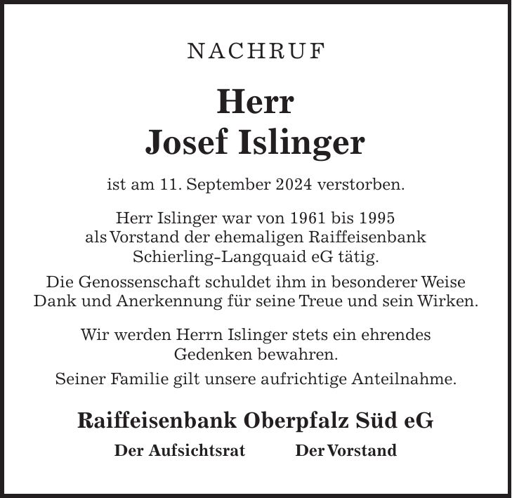 NACHRUF Herr Josef Islinger ist am 11. September 2024 verstorben. Herr Islinger war von 1961 bis 1995 als Vorstand der ehemaligen Raiffeisenbank Schierling-Langquaid eG tätig. Die Genossenschaft schuldet ihm in besonderer Weise Dank und Anerkennung für seine Treue und sein Wirken. Wir werden Herrn Islinger stets ein ehrendes Gedenken bewahren. Seiner Familie gilt unsere aufrichtige Anteilnahme. Raiffeisenbank Oberpfalz Süd eG Der Aufsichtsrat Der Vorstand