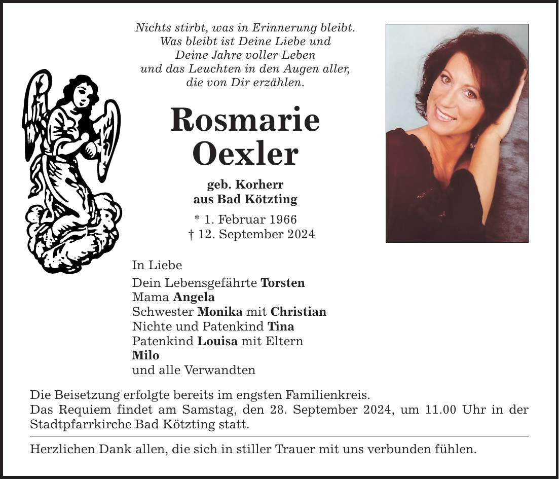 Nichts stirbt, was in Erinnerung bleibt. Was bleibt ist Deine Liebe und Deine Jahre voller Leben und das Leuchten in den Augen aller, die von Dir erzählen. Rosmarie Oexler geb. Korherr aus Bad Kötzting * 1. Februar ***. September 2024 In Liebe Dein Lebensgefährte Torsten Mama Angela Schwester Monika mit Christian Nichte und Patenkind Tina Patenkind Louisa mit Eltern Milo und alle Verwandten Die Beisetzung erfolgte bereits im engsten Familienkreis. Das Requiem findet am Samstag, den 28. September 2024, um 11.00 Uhr in der Stadtpfarrkirche Bad Kötzting statt. Herzlichen Dank allen, die sich in stiller Trauer mit uns verbunden fühlen.