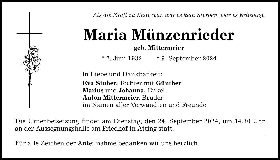 Als die Kraft zu Ende war, war es kein Sterben, war es Erlösung. Maria Münzenrieder geb. Mittermeier * 7. Juni 1932  9. September 2024 In Liebe und Dankbarkeit: Eva Stuber, Tochter mit Günther Marius und Johanna, Enkel Anton Mittermeier, Bruder im Namen aller Verwandten und Freunde Die Urnenbeisetzung findet am Dienstag, den 24. September 2024, um 14.30 Uhr an der Aussegnungshalle am Friedhof in Atting statt. Für alle Zeichen der Anteilnahme bedanken wir uns herzlich.