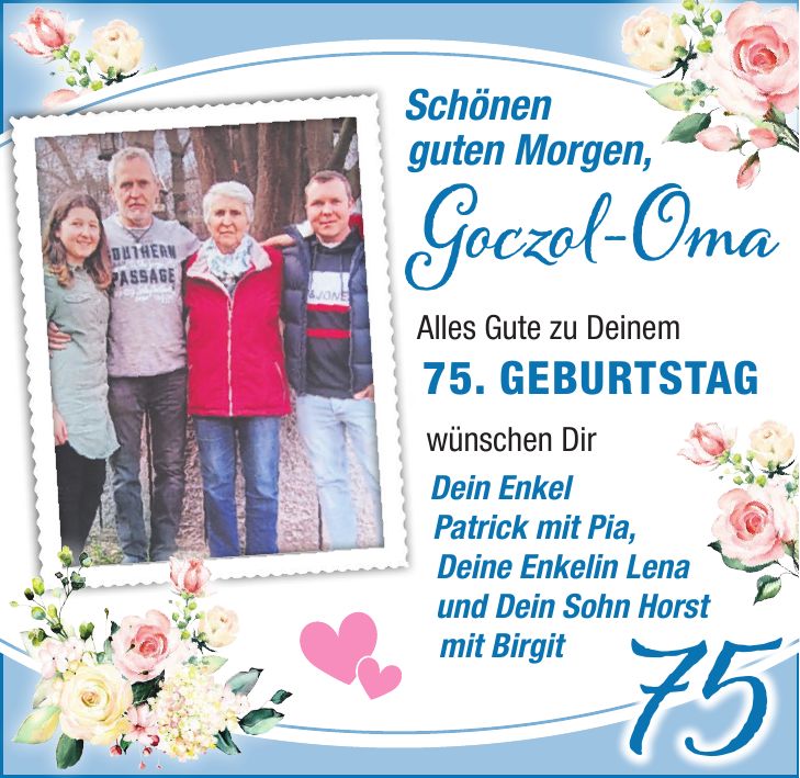 Schönen guten Morgen, Goczol-Oma Alles Gute zu Deinem 75. GEBURTSTAG. wünschen Dir Dein Enkel Patrick mit Pia, Deine Enkelin Lena und dein Sohn Horst mit Birgit 75Schönen guten Morgen, Goczol-OmaAlles Gute zu Deinem 75. GEBURTSTAG wünschen Dir Dein Enkel Patrick mit Pia, Deine Enkelin Lena und Dein Sohn Horst mit Birgit