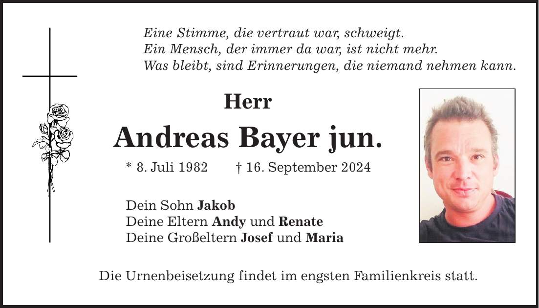 Eine Stimme, die vertraut war, schweigt. Ein Mensch, der immer da war, ist nicht mehr. Was bleibt, sind Erinnerungen, die niemand nehmen kann. Herr Andreas Bayer jun. * 8. Juli 1982 + 16. September 2024 Dein Sohn Jakob Deine Eltern Andy und Renate Deine Großeltern Josef und Maria Die Urnenbeisetzung findet im engsten Familienkreis statt.