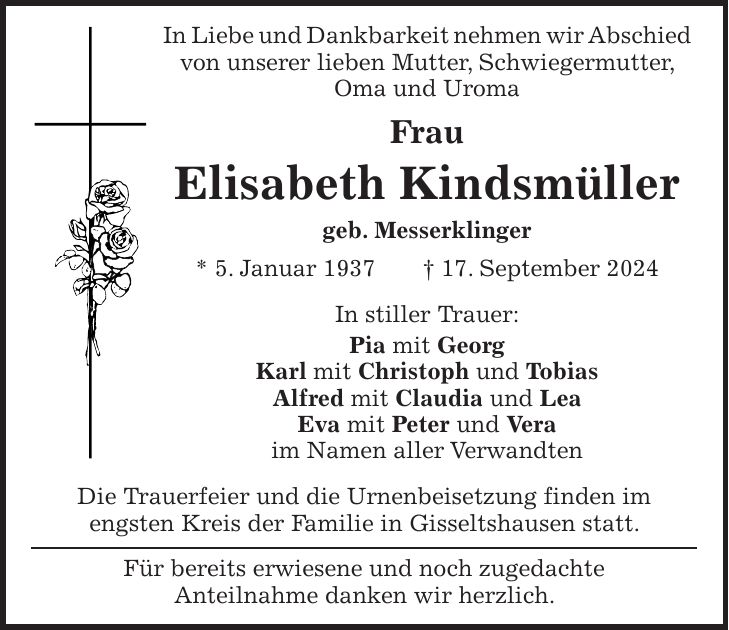 In Liebe und Dankbarkeit nehmen wir Abschied von unserer lieben Mutter, Schwiegermutter, Oma und Uroma Frau Elisabeth Kindsmüller geb. Messerklinger * 5. Januar 1937 + 17. September 2024 In stiller Trauer: Pia mit Georg Karl mit Christoph und Tobias Alfred mit Claudia und Lea Eva mit Peter und Vera im Namen aller Verwandten Die Trauerfeier und die Urnenbeisetzung finden im engsten Kreis der Familie in Gisseltshausen statt. Für bereits erwiesene und noch zugedachte Anteilnahme danken wir herzlich.