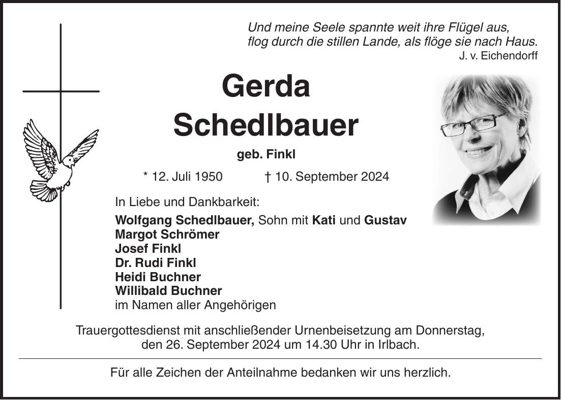 Und meine Seele spannte weit ihre Flügel aus, flog durch die stillen Lande, als flöge sie nach Haus. J. v. Eichendorff Gerda Schedlbauer geb. Finkl * 12. Juli 1950 + 10. September 2024 In Liebe und Dankbarkeit: Wolfgang Schedlbauer, Sohn mit Kati und Gustav Margot Schrömer Josef Finkl Dr. Rudi Finkl Heidi Buchner Willibald Buchner im Namen aller Angehörigen Trauergottesdienst mit anschließender Urnenbeisetzung am Donnerstag, den 26. September 2024 um 14.30 Uhr in Irlbach. Für alle Zeichen der Anteilnahme bedanken wir uns herzlich.