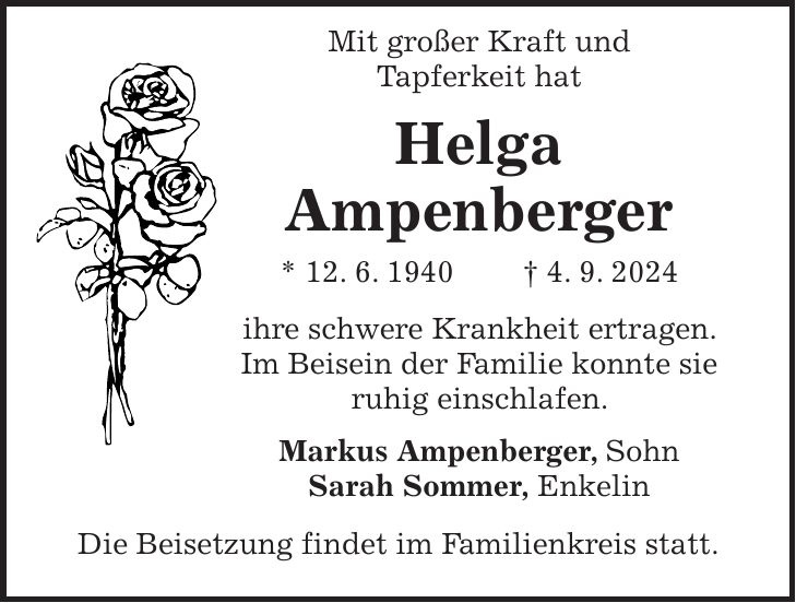 Mit großer Kraft und Tapferkeit hat Helga Ampenberger * 12. 6. 1940 + 4. 9. 2024 ihre schwere Krankheit ertragen. Im Beisein der Familie konnte sie ruhig einschlafen. Markus Ampenberger, Sohn Sarah Sommer, Enkelin Die Beisetzung findet im Familienkreis statt.