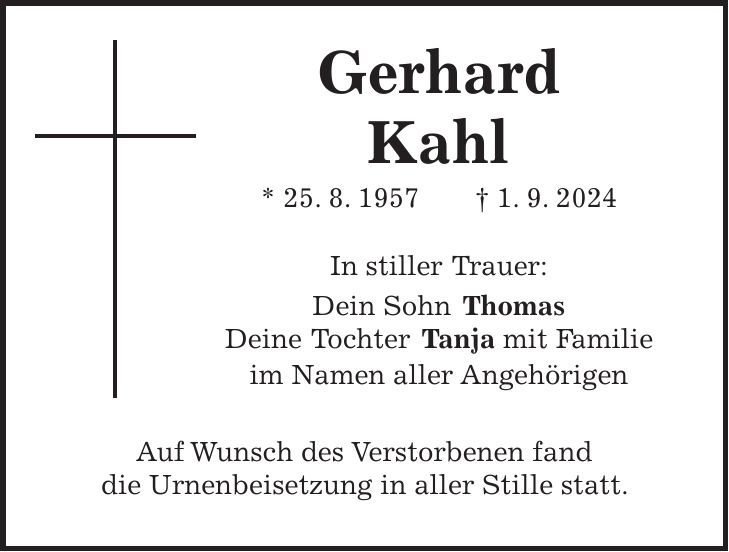 Gerhard Kahl * 25. 8. 1957 + 1. 9. 2024 In stiller Trauer: Dein Sohn Thomas Deine Tochter Tanja mit Familie im Namen aller Angehörigen Auf Wunsch des Verstorbenen fand die Urnenbeisetzung in aller Stille statt.