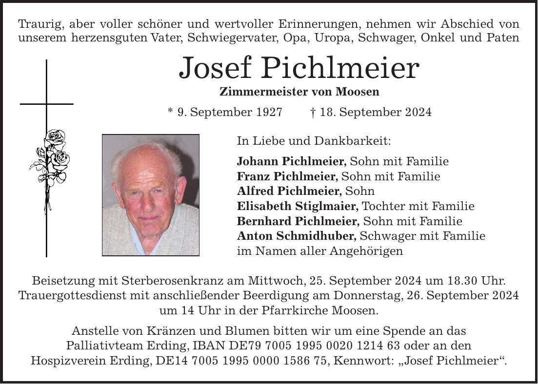 Traurig, aber voller schöner und wertvoller Erinnerungen, nehmen wir Abschied von unserem herzensguten Vater, Schwiegervater, Opa, Uropa, Schwager, Onkel und Paten Josef Pichlmeier Zimmermeister von Moosen * 9. September 1927 + 18. September 2024 In Liebe und Dankbarkeit: Johann Pichlmeier, Sohn mit Familie Franz Pichlmeier, Sohn mit Familie Alfred Pichlmeier, Sohn Elisabeth Stiglmaier, Tochter mit Familie Bernhard Pichlmeier, Sohn mit Familie Anton Schmidhuber, Schwager mit Familie im Namen aller Angehörigen Beisetzung mit Sterberosenkranz am Mittwoch, 25. September 2024 um 18.30 Uhr. Trauergottesdienst mit anschließender Beerdigung am Donnerstag, 26. September 2024 um 14 Uhr in der Pfarrkirche Moosen. Anstelle von Kränzen und Blumen bitten wir um eine Spende an das Palliativteam Erding, IBAN DE*** oder an den Hospizverein Erding, DE***, Kennwort: 'Josef Pichlmeier'.