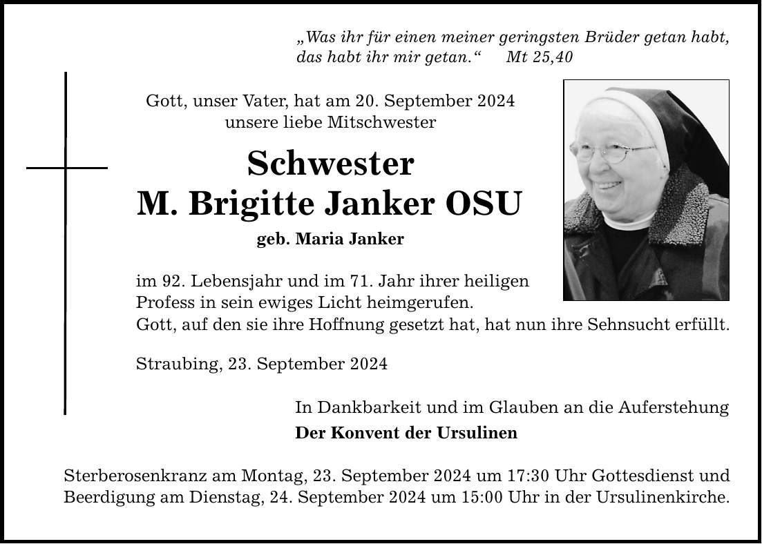 Was ihr für einen meiner geringsten Brüder getan habt, das habt ihr mir getan. Mt 25,40 Gott, unser Vater, hat am 20. September 2024 unsere liebe Mitschwester Schwester M. Brigitte Janker OSU geb. Maria Janker im 92. Lebensjahr und im 71. Jahr ihrer heiligen Profess in sein ewiges Licht heimgerufen. Gott, auf den sie ihre Hoffnung gesetzt hat, hat nun ihre Sehnsucht erfüllt. Straubing, 23. September 2024 In Dankbarkeit und im Glauben an die Auferstehung Der Konvent der Ursulinen Sterberosenkranz am Montag, 23. September 2024 um 17:30 Uhr Gottesdienst und Beerdigung am Dienstag, 24. September 2024 um 15:00 Uhr in der Ursulinenkirche.