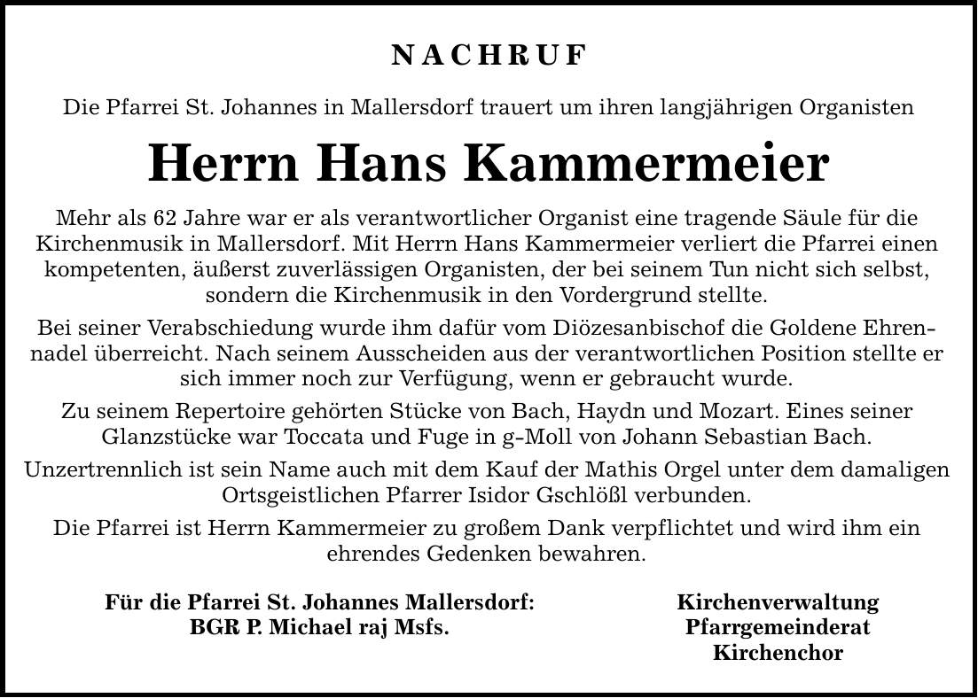 NACHRUF Die Pfarrei St. Johannes in Mallersdorf trauert um ihren langjährigen Organisten Herrn Hans Kammermeier Mehr als 62 Jahre war er als verantwortlicher Organist eine tragende Säule für die Kirchenmusik in Mallersdorf. Mit Herrn Hans Kammermeier verliert die Pfarrei einen kompetenten, äußerst zuverlässigen Organisten, der bei seinem Tun nicht sich selbst, sondern die Kirchenmusik in den Vordergrund stellte. Bei seiner Verabschiedung wurde ihm dafür vom Diözesanbischof die Goldene Ehren- nadel überreicht. Nach seinem Ausscheiden aus der verantwortlichen Position stellte er sich immer noch zur Verfügung, wenn er gebraucht wurde. Zu seinem Repertoire gehörten Stücke von Bach, Haydn und Mozart. Eines seiner Glanzstücke war Toccata und Fuge in g-Moll von Johann Sebastian Bach. Unzertrennlich ist sein Name auch mit dem Kauf der Mathis Orgel unter dem damaligen Ortsgeistlichen Pfarrer Isidor Gschlößl verbunden. Die Pfarrei ist Herrn Kammermeier zu großem Dank verpflichtet und wird ihm ein ehrendes Gedenken bewahren. Für die Pfarrei St. Johannes Mallersdorf: Kirchenverwaltung BGR P. Michael raj Msfs. Pfarrgemeinderat Kirchenchor