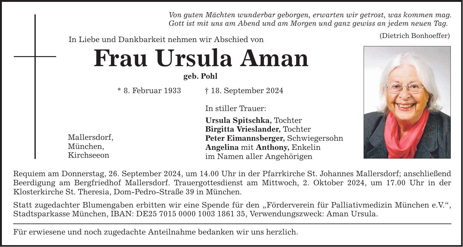 Von guten Mächten wunderbar geborgen, erwarten wir getrost, was kommen mag. Gott ist mit uns am Abend und am Morgen und ganz gewiss an jedem neuen Tag. In Liebe und Dankbarkeit nehmen wir Abschied von (Dietrich Bonhoeffer) Frau Ursula Aman geb. Pohl * 8. Februar ***. September 2024 Mallersdorf, München, Kirchseeon In stiller Trauer: Ursula Spitschka, Tochter Birgitta Vrieslander, Tochter Peter Eimannsberger, Schwiegersohn Angelina mit Anthony, Enkelin im Namen aller Angehörigen Requiem am Donnerstag, 26. September 2024, um 14.00 Uhr in der Pfarrkirche St. Johannes Mallersdorf; anschließend Beerdigung am Bergfriedhof Mallersdorf. Trauergottesdienst am Mittwoch, 2. Oktober 2024, um 17.00 Uhr in der Klosterkirche St. ­Theresia, Dom-Pedro-Straße 39 in München. Statt zugedachter Blumengaben erbitten wir eine Spende für den Förderverein für Palliativmedizin München e.V., Stadtsparkasse München, IBAN: DE***, ­Verwendungszweck: Aman Ursula. Für erwiesene und noch zugedachte Anteilnahme bedanken wir uns herzlich.