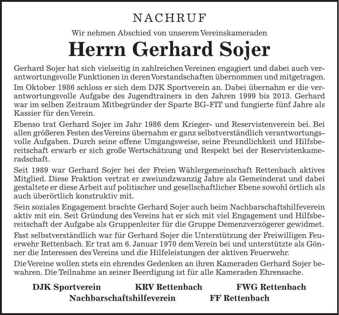 NACHRUF Wir nehmen Abschied von unserem Vereinskameraden Herrn Gerhard Sojer Gerhard Sojer hat sich vielseitig in zahlreichen Vereinen engagiert und dabei auch verantwortungsvolle Funktionen in deren Vorstandschaften übernommen und mitgetragen. Im Oktober 1986 schloss er sich dem DJK Sportverein an. Dabei übernahm er die verantwortungsvolle Aufgabe des Jugendtrainers in den Jahren 1999 bis 2013. Gerhard war im selben Zeitraum Mitbegründer der Sparte BG-FIT und fungierte fünf Jahre als Kassier für den Verein. Ebenso trat Gerhard Sojer im Jahr 1986 dem Krieger- und Reservistenverein bei. Bei allen größeren Festen des Vereins übernahm er ganz selbstverständlich verantwortungsvolle Aufgaben. Durch seine offene Umgangsweise, seine Freundlichkeit und Hilfsbereitschaft erwarb er sich große Wertschätzung und Respekt bei der Reservistenkameradschaft. Seit 1989 war Gerhard Sojer bei der Freien Wählergemeinschaft Rettenbach aktives Mitglied. Diese Fraktion vertrat er zweiundzwanzig Jahre als Gemeinderat und dabei gestaltete er diese Arbeit auf politischer und gesellschaftlicher Ebene sowohl örtlich als auch überörtlich konstruktiv mit. Sein soziales Engagement brachte Gerhard Sojer auch beim Nachbarschaftshilfeverein aktiv mit ein. Seit Gründung des Vereins hat er sich mit viel Engagement und Hilfsbereitschaft der Aufgabe als Gruppenleiter für die Gruppe Demenzverzögerer gewidmet. Fast selbstverständlich war für Gerhard Sojer die Unterstützung der Freiwilligen Feuerwehr Rettenbach. Er trat am 6. Januar 1970 dem Verein bei und unterstützte als Gönner die Interessen des Vereins und die Hilfeleistungen der aktiven Feuerwehr. Die Vereine wollen stets ein ehrendes Gedenken an ihren Kameraden Gerhard Sojer bewahren. Die Teilnahme an seiner Beerdigung ist für alle Kameraden Ehrensache. DJK Sportverein KRV Rettenbach FWG Rettenbach Nachbarschaftshilfeverein FF Rettenbach